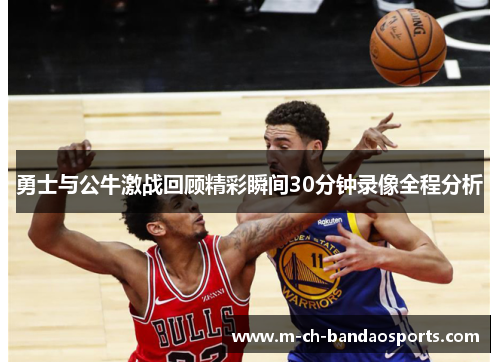 勇士与公牛激战回顾精彩瞬间30分钟录像全程分析