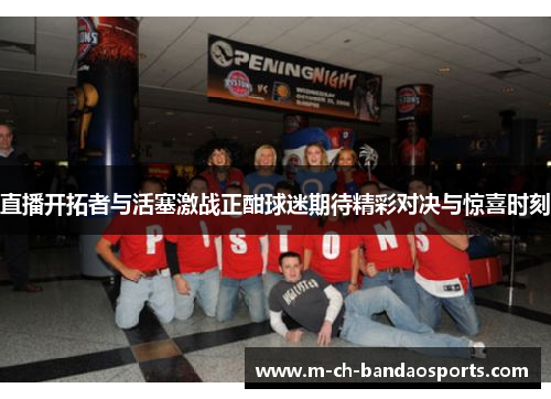 直播开拓者与活塞激战正酣球迷期待精彩对决与惊喜时刻